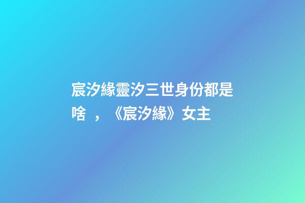 宸汐緣靈汐三世身份都是啥，《宸汐緣》女主